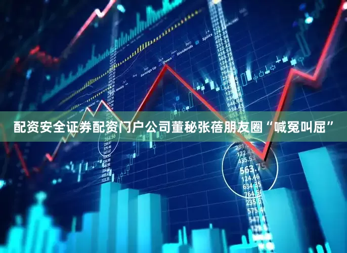配资安全证券配资门户公司董秘张蓓朋友圈“喊冤叫屈”
