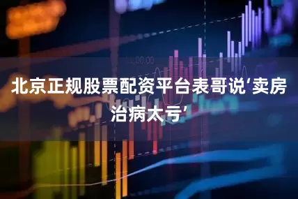 北京正规股票配资平台表哥说‘卖房治病太亏’