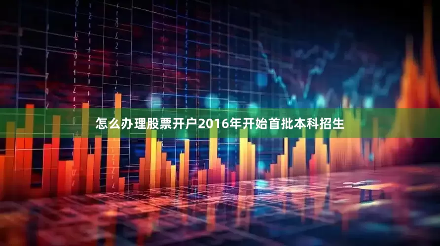 怎么办理股票开户2016年开始首批本科招生