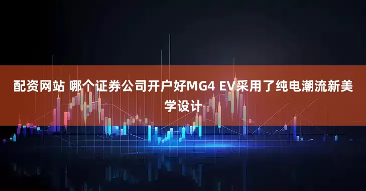 配资网站 哪个证券公司开户好MG4 EV采用了纯电潮流新美学设计