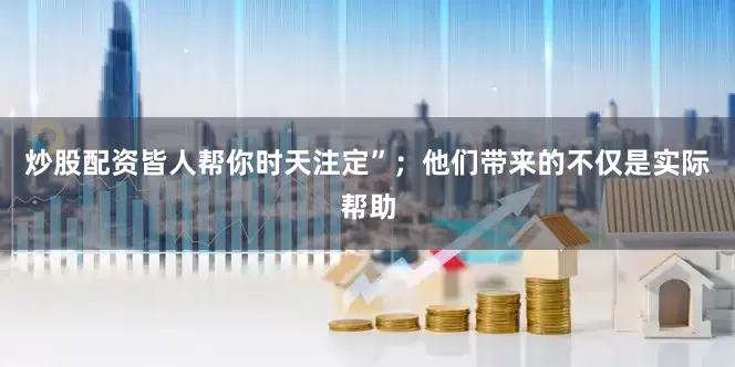 炒股配资皆人帮你时天注定”；他们带来的不仅是实际帮助