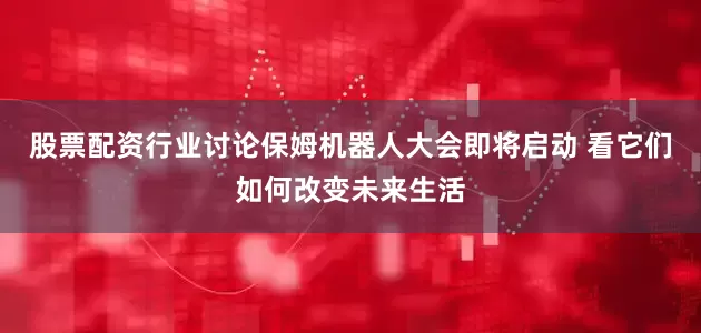 股票配资行业讨论保姆机器人大会即将启动 看它们如何改变未来生活