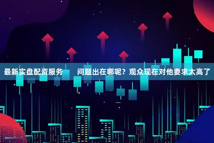 最新实盘配资服务       问题出在哪呢？观众现在对他要求太高了