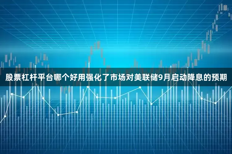 股票杠杆平台哪个好用强化了市场对美联储9月启动降息的预期