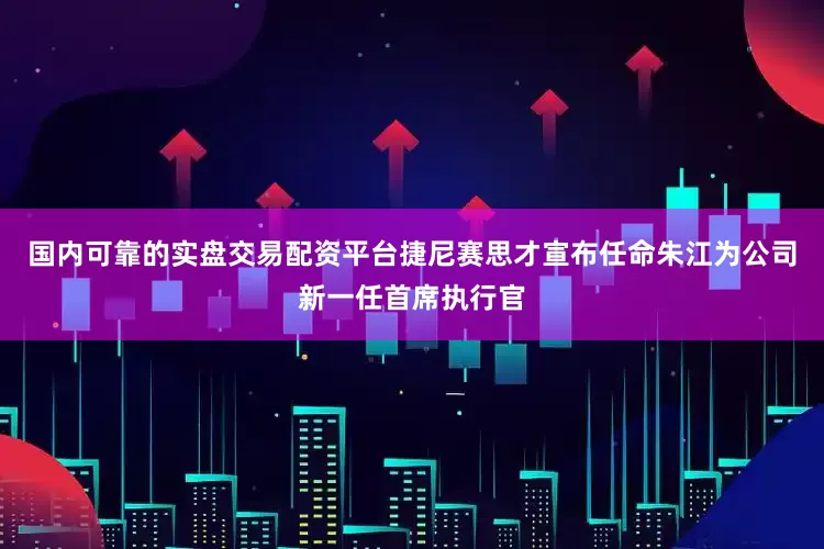 国内可靠的实盘交易配资平台捷尼赛思才宣布任命朱江为公司新一任首席执行官